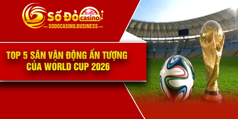Top 5 sân vận động ấn tượng của World Cup 2026